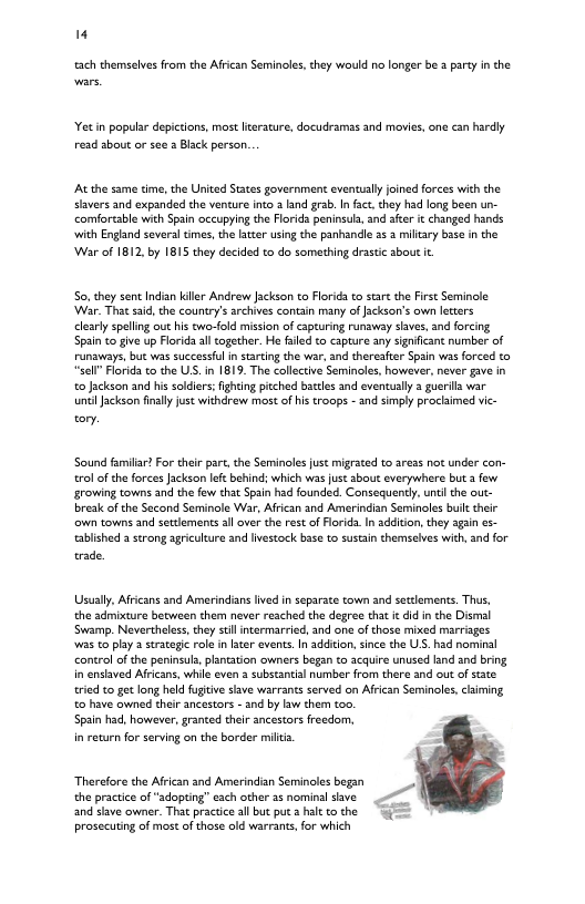 " ach themselves from the Afrcan Seminoles,they would no longer be 2 parey in the et in popular depictions, most teracure, docudramas and movies, one can hardly read sbout or see 3 Black person. At the same time, the United States government eventually joined forces with the slavers and expanded the venture into a and grab. In fact. they had long been un- comfortable wich Spain occupying the Florida peninsul, and after it changed hands. with England seversl tmes,the later using the panhandle 35 3 miltary bise in the War of 1812, by 1815 they decided to do something drastc about it So, they sent Indian iler Andrew Jackson to Florida to stare th First Seminole ‘War. That sid, the country’s archives contain many of fackson’s own letters cearlyspelling out his cwo-old mision of capturing runaway saves, and forcing Spain to ive up Florida al together. He faled to capture any sgnificant number of runaways, but was successfl in starting the war, and thereafter Spain was forced to *“sel” Florida o the US. in 1819 The collective Seminoles, however, never gave in o Jackson and his soldiers: ihting pitched bacles and eventually a guerila war untiJackson finaly just withcrew most of istroops - snd simply proclaimed vic- or. Sound familar? For ther part, the Seminoles ust migrated to areas not under con- ol of the forces acksan lft behind; which was just sbout everywhere but 3 few growing towns and the fow tha Spain had founded. Consequently. untl the out- break ofthe Second Seminole War, Afrcan and Amerincian Seminoles bult their own towns and settlements al over the rest of Florids. In additon, they again es- ablished 2 strong agriculture and lvestock base to sustain themsalves with, and for. trade. Usually, Aficans and Amerindianslived in separace town and sectements. Thus, the sdmixture between them never reached the degree that it did inthe Dismal Swamp. Nevertheless, they il inermarried, and one of those mixed marriages was to play strategic role in later events. In additon, since the US. had nominal control of the peninsul, plntation owners began to acqure unused land snd bring in enslaved Afrcans, while even a subscantial number from there and out of sate tried to got long held fuitive slave warrants served on Afrcan Seminoles, claiming, o have owned their ancestors - and by lw them too. Spain had, however, granted their ancestors recdom, in return for serving on the border milts. Therefore the Afrcan and Amerindian Semincles began the practice of “sdopting” esch other as nominal shve and sfave owner. That practice all but pu 2 hilt to the prosecuting of most of those old warrant, for which